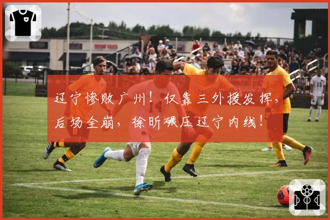 辽宁惨败广州！仅靠三外援发挥，后场全崩，徐昕碾压辽宁内线！