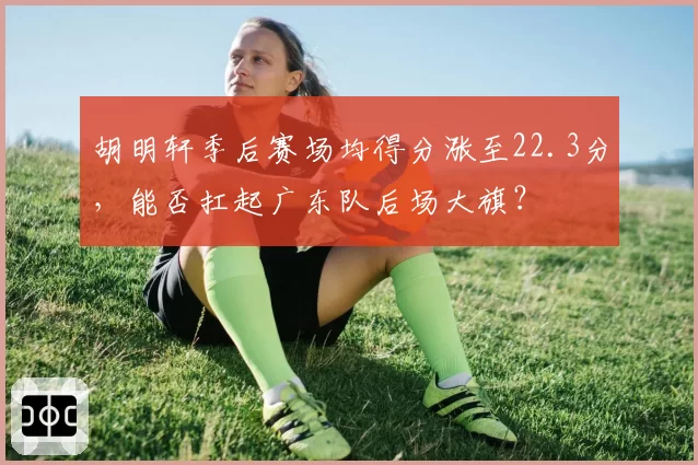 胡明轩季后赛场均得分涨至22.3分，能否扛起广东队后场大旗？