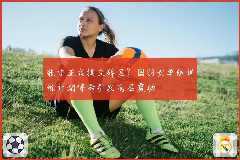 张宁正式提交辞呈？国羽女单组训练计划停滞引发高层震动