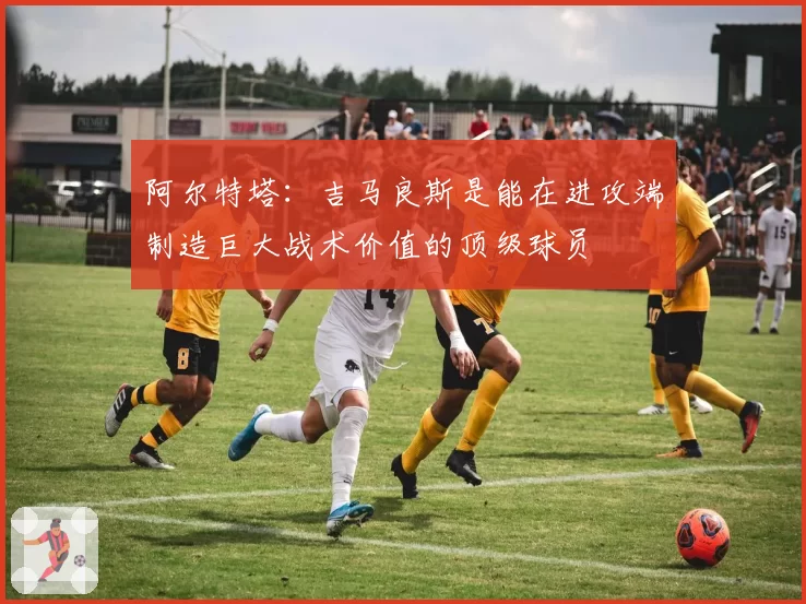 阿尔特塔：吉马良斯是能在进攻端制造巨大战术价值的顶级球员