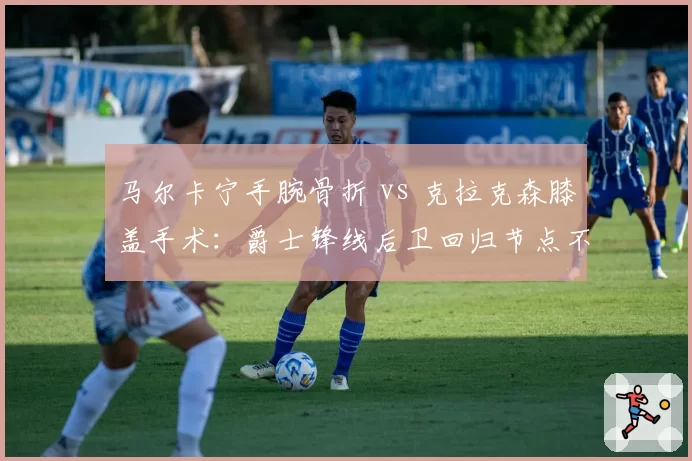 马尔卡宁手腕骨折 vs 克拉克森膝盖手术：爵士锋线后卫回归节点不同