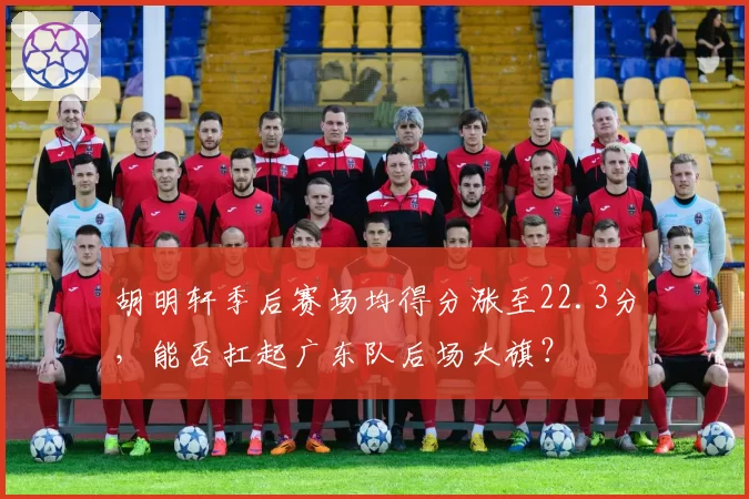 胡明轩季后赛场均得分涨至22.3分，能否扛起广东队后场大旗？