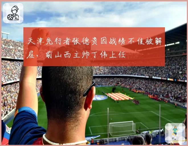 天津先行者张德贵因战绩不佳被解雇，前山西主帅丁伟上任