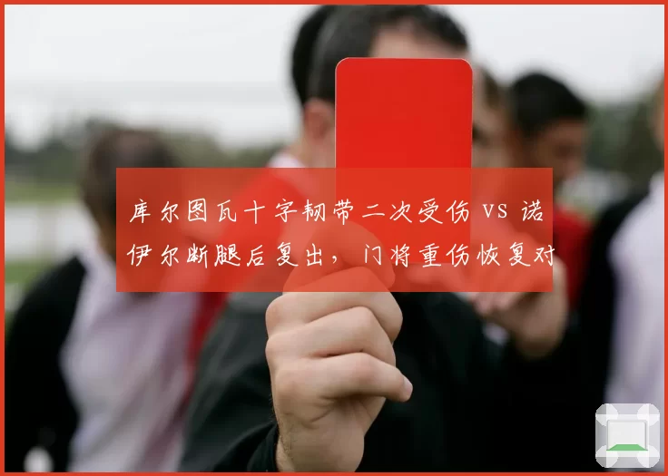 库尔图瓦十字韧带二次受伤 vs 诺伊尔断腿后复出,门将重伤恢复对比