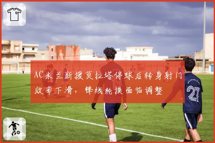 AC米兰新援莫拉塔停球后转身射门效率下滑，锋线轮换面临调整