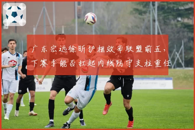 广东宏远徐昕护框效率联盟前五,下赛季能否扛起内线防守支柱重任?