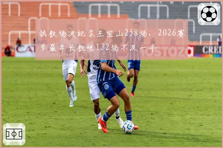 执教场次纪录王宝山258场，2026赛季最年长教练132场不及一半