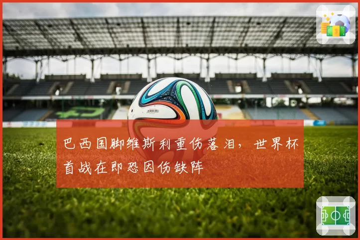 巴西国脚维斯利重伤落泪，世界杯首战在即恐因伤缺阵