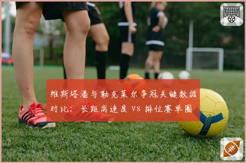 维斯塔潘与勒克莱尔争冠关键数据对比：长距离速度 vs 排位赛单圈