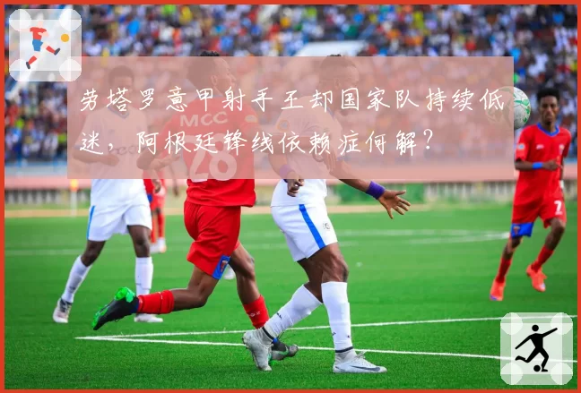 劳塔罗意甲射手王却国家队持续低迷，阿根廷锋线依赖症何解？