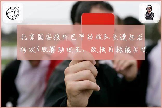 北京国安报价巴甲劲旅队长遭拒后转攻K联赛助攻王,改换目标能否填补张稀哲空缺?