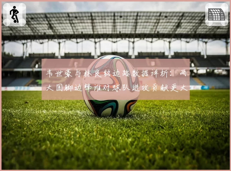 韦世豪与林良铭边路数据详析:两大国脚边锋谁对球队进攻贡献更大?