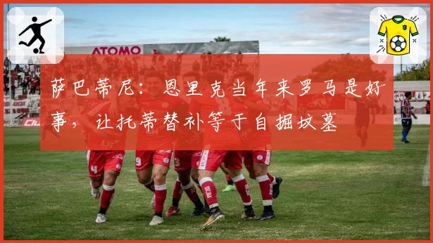萨巴蒂尼：恩里克当年来罗马是好事，让托蒂替补等于自掘坟墓