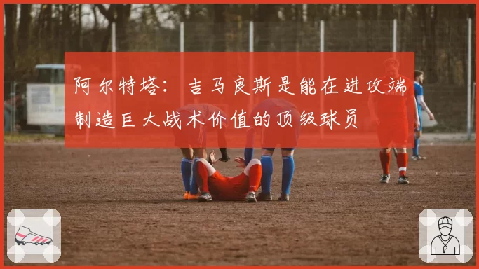 阿尔特塔：吉马良斯是能在进攻端制造巨大战术价值的顶级球员