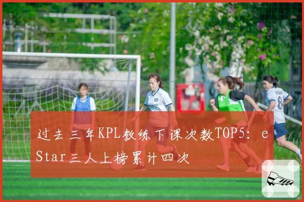 过去三年KPL教练下课次数TOP5:eStar三人上榜累计四次