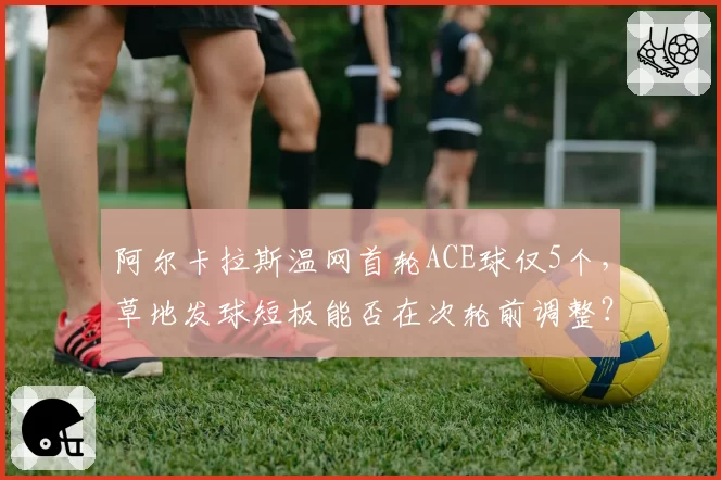 阿尔卡拉斯温网首轮ACE球仅5个，草地发球短板能否在次轮前调整？