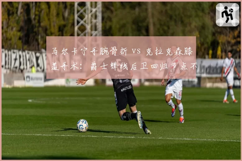 马尔卡宁手腕骨折 vs 克拉克森膝盖手术：爵士锋线后卫回归节点不同