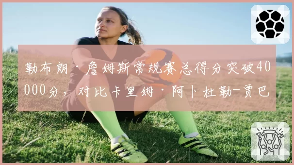 勒布朗·詹姆斯常规赛总得分突破40000分，对比卡里姆·阿卜杜勒-贾巴尔38387分，历史得分王交接数据全解析
