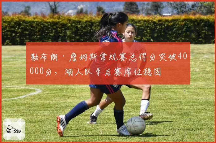 勒布朗·詹姆斯常规赛总得分突破40000分,湖人队季后赛席位稳固