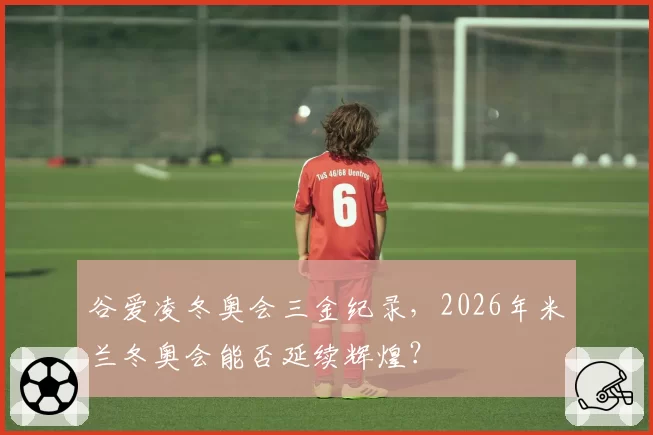 谷爱凌冬奥会三金纪录，2026年米兰冬奥会能否延续辉煌？