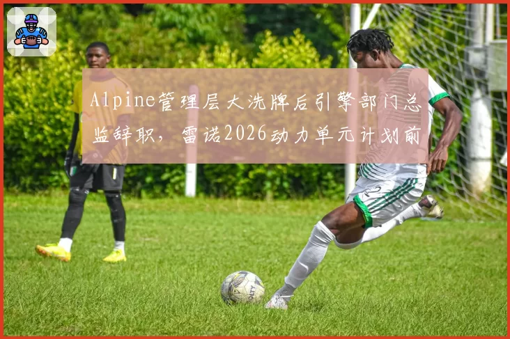 Alpine管理层大洗牌后引擎部门总监辞职，雷诺2026动力单元计划前景几何？