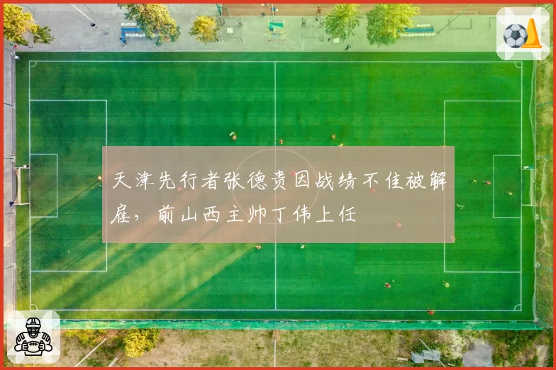 天津先行者张德贵因战绩不佳被解雇，前山西主帅丁伟上任