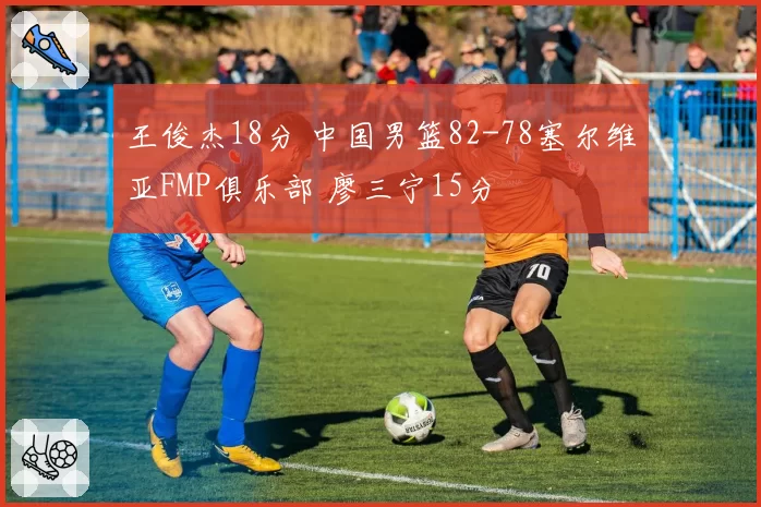 王俊杰18分 中国男篮82-78塞尔维亚FMP俱乐部 廖三宁15分