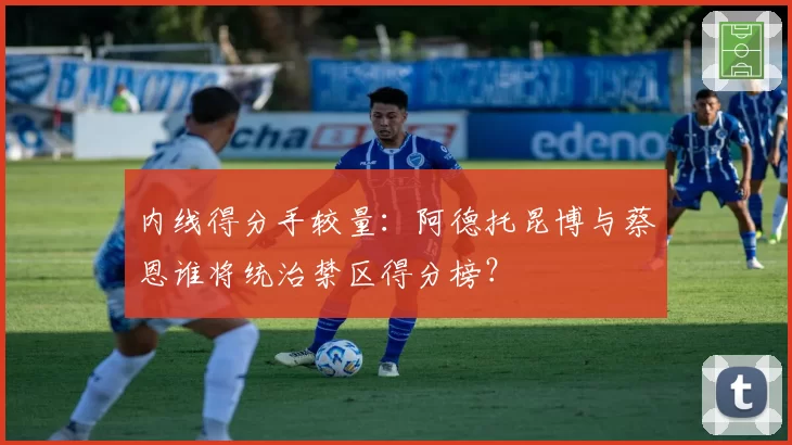 内线得分手较量:阿德托昆博与蔡恩谁将统治禁区得分榜?