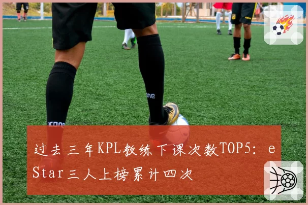 过去三年KPL教练下课次数TOP5：eStar三人上榜累计四次