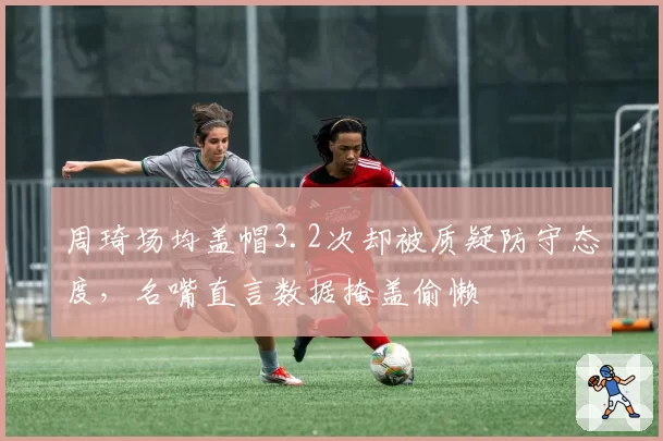 周琦场均盖帽3.2次却被质疑防守态度，名嘴直言数据掩盖偷懒