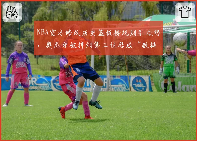 NBA官方修改历史篮板榜规则引众怒，奥尼尔被挤到第三位恐成“数据牺牲品”