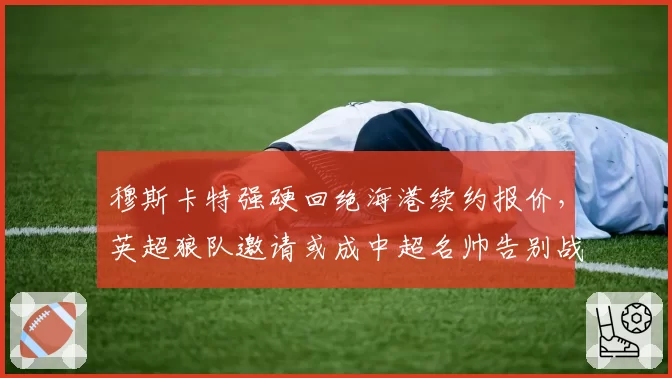 穆斯卡特强硬回绝海港续约报价，英超狼队邀请或成中超名帅告别战