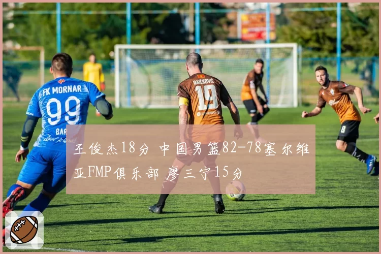 王俊杰18分 中国男篮82-78塞尔维亚FMP俱乐部 廖三宁15分