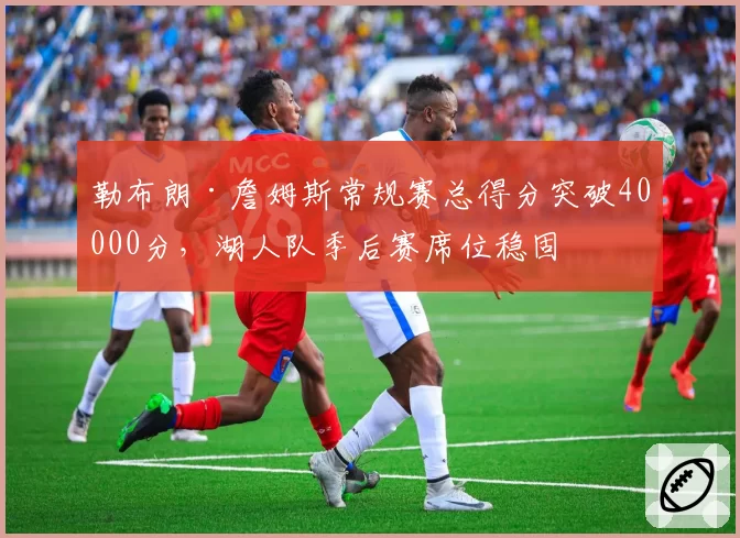 勒布朗·詹姆斯常规赛总得分突破40000分,湖人队季后赛席位稳固
