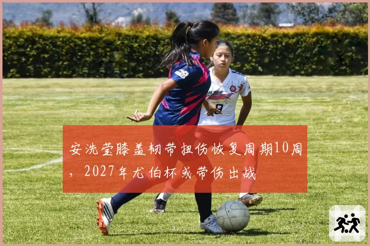 安洗莹膝盖韧带扭伤恢复周期10周，2027年尤伯杯或带伤出战