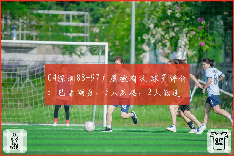 G4深圳88-97广厦被淘汰 球员评价：巴吉满分，5人及格，2人低迷