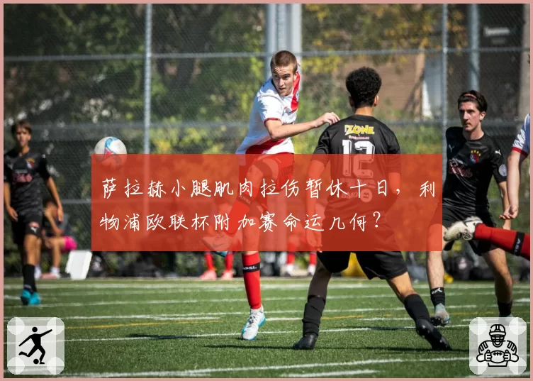 萨拉赫小腿肌肉拉伤暂休十日,利物浦欧联杯附加赛命运几何?