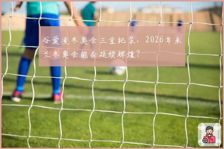 谷爱凌冬奥会三金纪录，2026年米兰冬奥会能否延续辉煌？