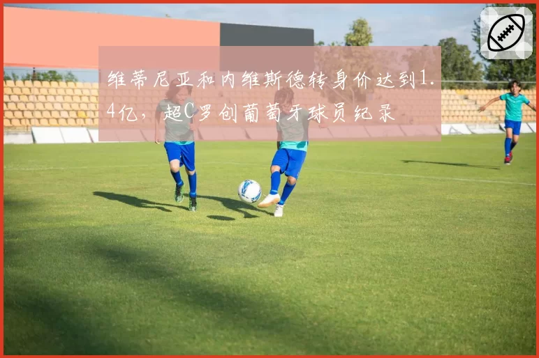 维蒂尼亚和内维斯德转身价达到1.4亿,超C罗创葡萄牙球员纪录