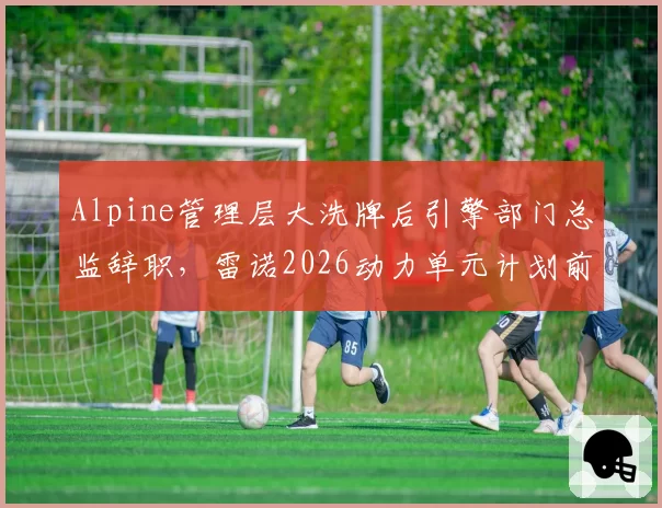 Alpine管理层大洗牌后引擎部门总监辞职，雷诺2026动力单元计划前景几何？