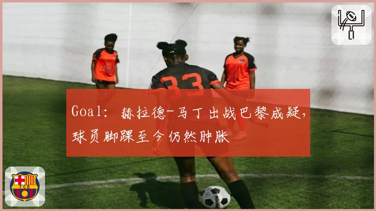 Goal：赫拉德-马丁出战巴黎成疑，球员脚踝至今仍然肿胀