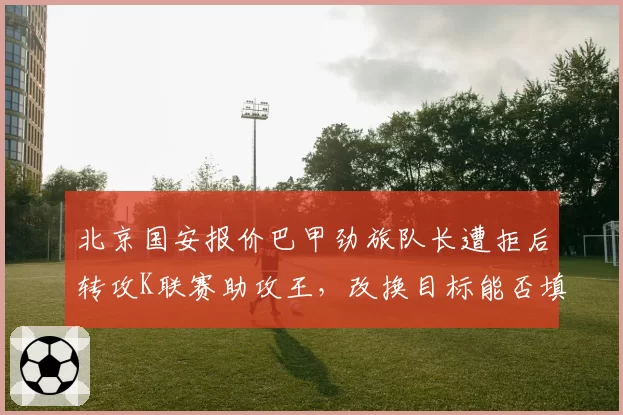 北京国安报价巴甲劲旅队长遭拒后转攻K联赛助攻王,改换目标能否填补张稀哲空缺?