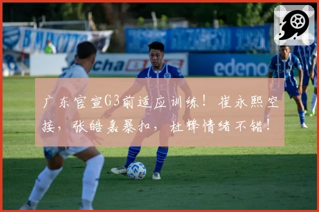 广东官宣G3前适应训练！崔永熙空接，张皓嘉暴扣，杜锋情绪不错！