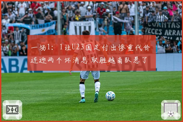 一场1:1让U23国足付出惨重代价 连迎两个坏消息 取胜越南队悬了