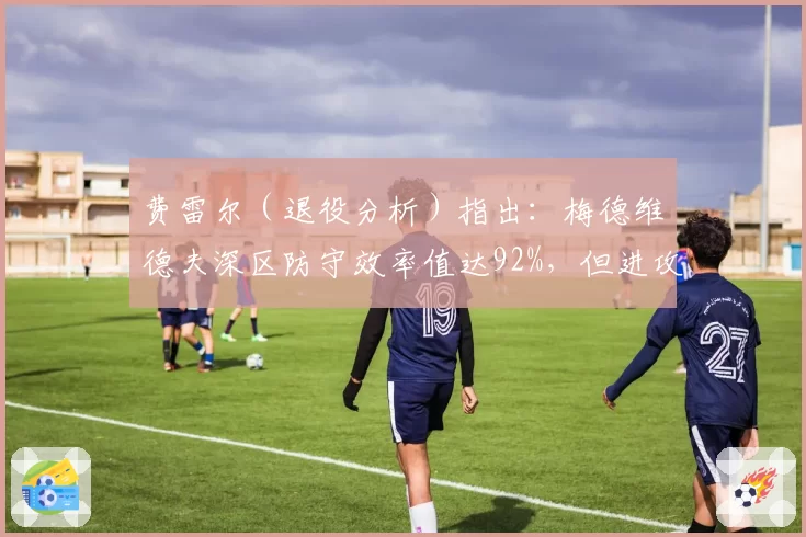 费雷尔（退役分析）指出：梅德维德夫深区防守效率值达92%，但进攻转换率仅17%