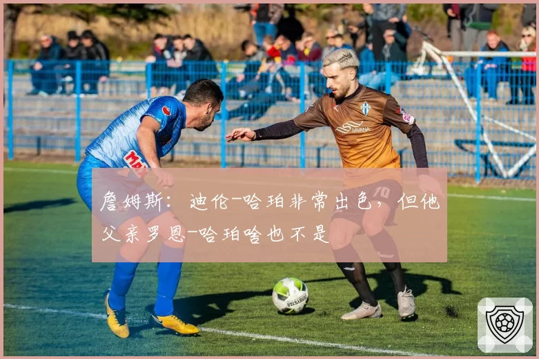 詹姆斯：迪伦-哈珀非常出色，但他父亲罗恩-哈珀啥也不是