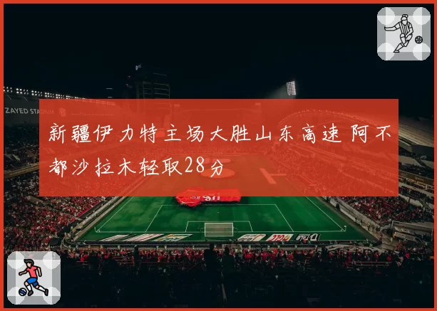 新疆伊力特主场大胜山东高速 阿不都沙拉木轻取28分