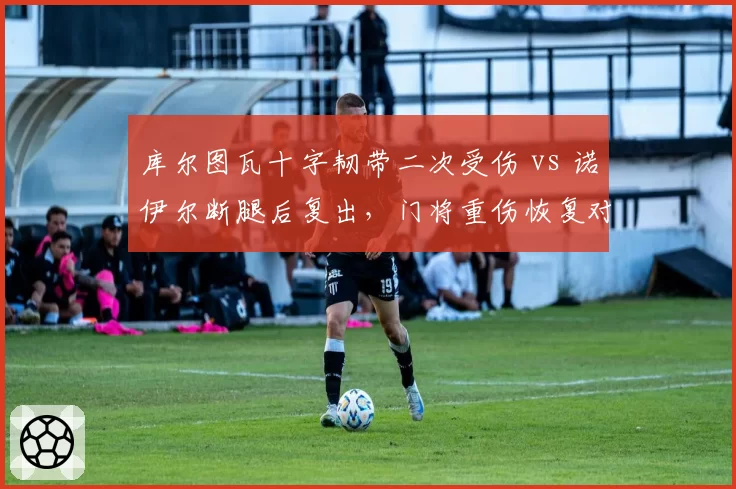 库尔图瓦十字韧带二次受伤 vs 诺伊尔断腿后复出，门将重伤恢复对比