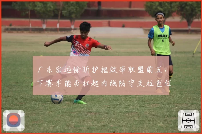 广东宏远徐昕护框效率联盟前五,下赛季能否扛起内线防守支柱重任?