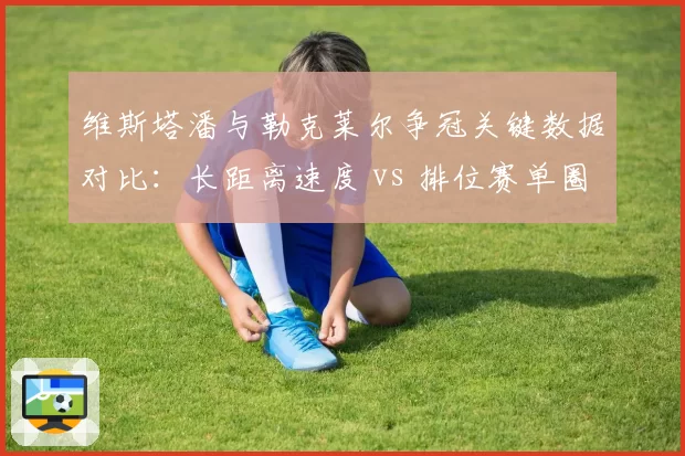 维斯塔潘与勒克莱尔争冠关键数据对比：长距离速度 vs 排位赛单圈
